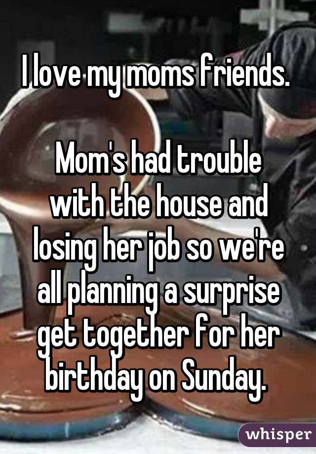 I love my moms friends. 

Mom's had trouble with the house and losing her job so we're all planning a surprise get together for her birthday on Sunday. 