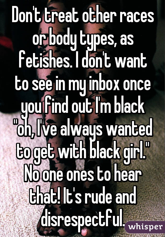 Don't treat other races or body types, as fetishes. I don't want to see in my inbox once you find out I'm black "oh, I've always wanted to get with black girl." No one ones to hear that! It's rude and disrespectful.