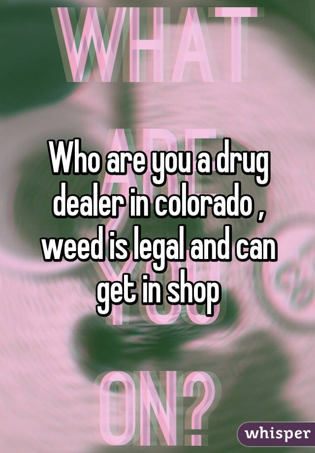 Who are you a drug dealer in colorado , weed is legal and can get in shop