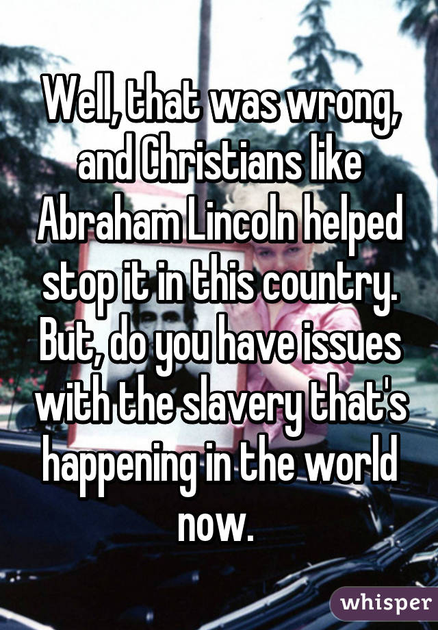 Well, that was wrong, and Christians like Abraham Lincoln helped stop it in this country. But, do you have issues with the slavery that's happening in the world now. 