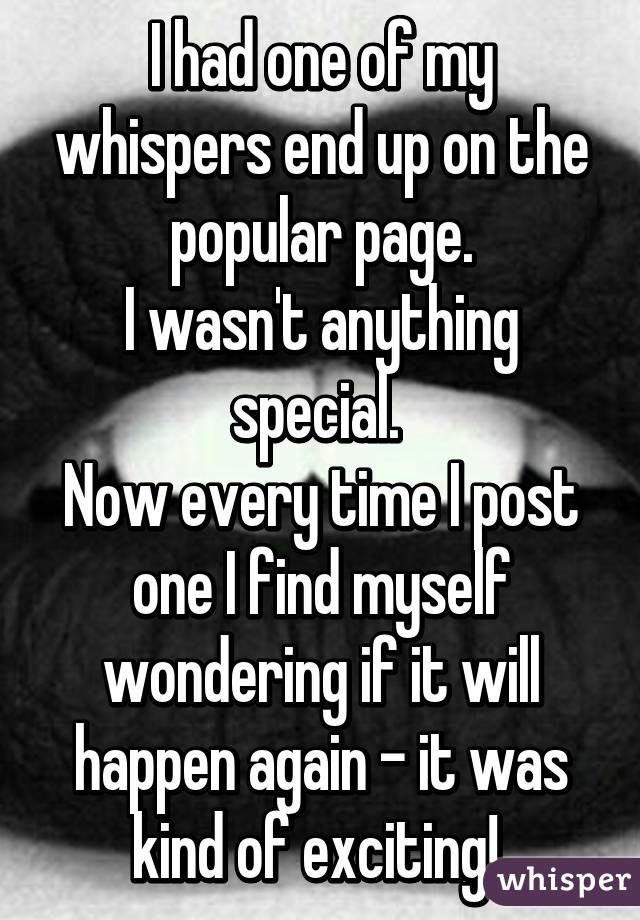 I had one of my whispers end up on the popular page.
I wasn't anything special. 
Now every time I post one I find myself wondering if it will happen again - it was kind of exciting! 