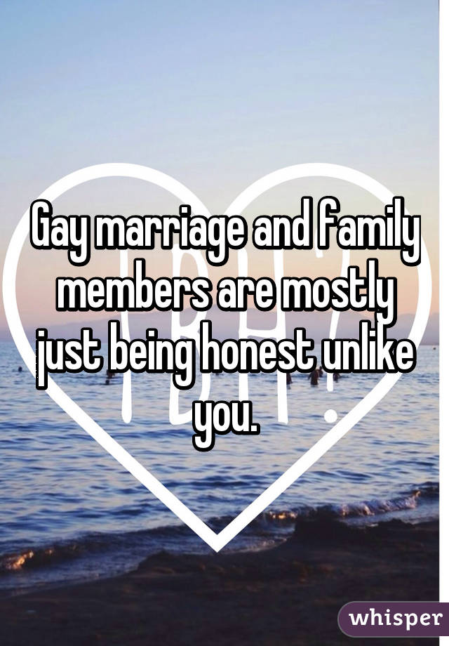 Gay marriage and family members are mostly just being honest unlike you.