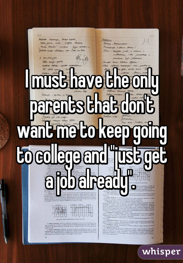 I must have the only parents that don't want me to keep going to college and "just get a job already". 