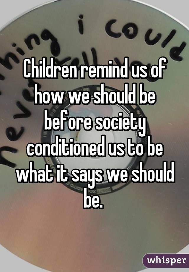 Children remind us of how we should be before society conditioned us to be what it says we should be. 