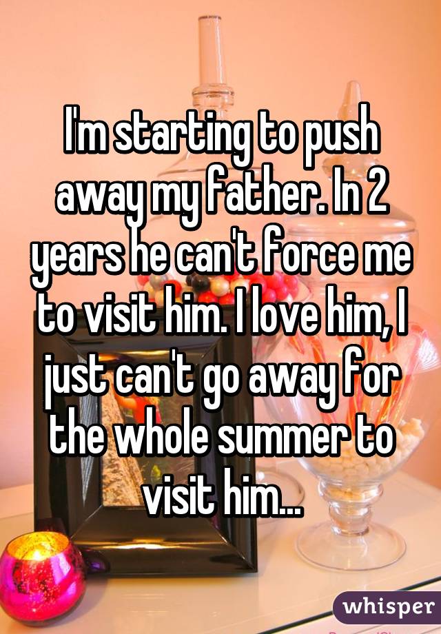 I'm starting to push away my father. In 2 years he can't force me to visit him. I love him, I just can't go away for the whole summer to visit him...