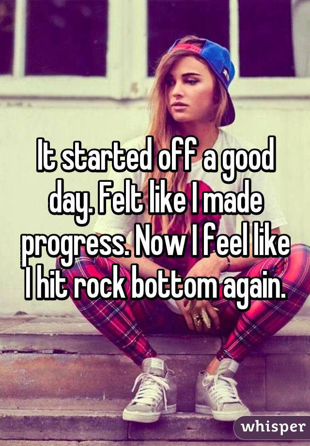 It started off a good day. Felt like I made progress. Now I feel like I hit rock bottom again.