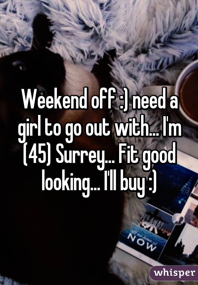 Weekend off :) need a girl to go out with... I'm (45) Surrey... Fit good looking... I'll buy :)