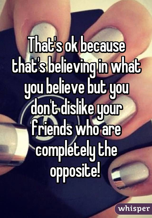 That's ok because that's believing in what you believe but you don't dislike your friends who are completely the opposite! 