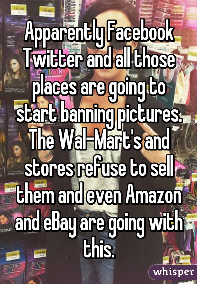 Apparently Facebook Twitter and all those places are going to start banning pictures.
The Wal-Mart's and stores refuse to sell them and even Amazon and eBay are going with this.