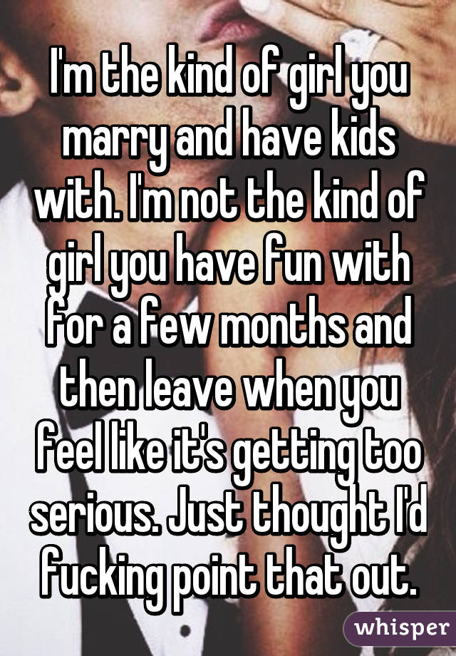 I'm the kind of girl you marry and have kids with. I'm not the kind of girl you have fun with for a few months and then leave when you feel like it's getting too serious. Just thought I'd fucking point that out.