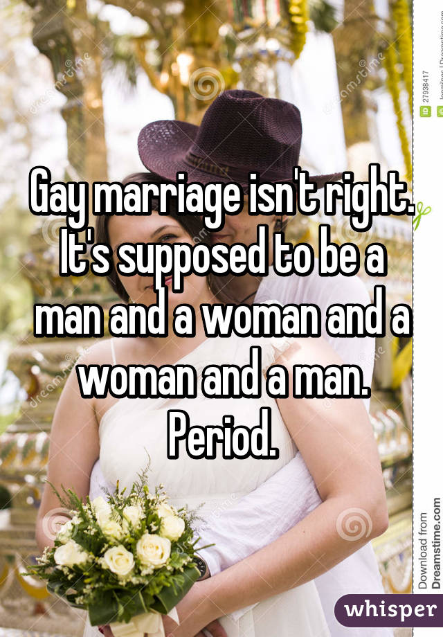 Gay marriage isn't right. It's supposed to be a man and a woman and a woman and a man. Period.