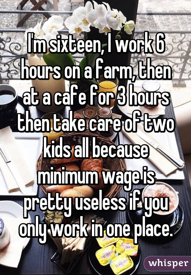 I'm sixteen, I work 6 hours on a farm, then at a cafe for 3 hours then take care of two kids all because minimum wage is pretty useless if you only work in one place.