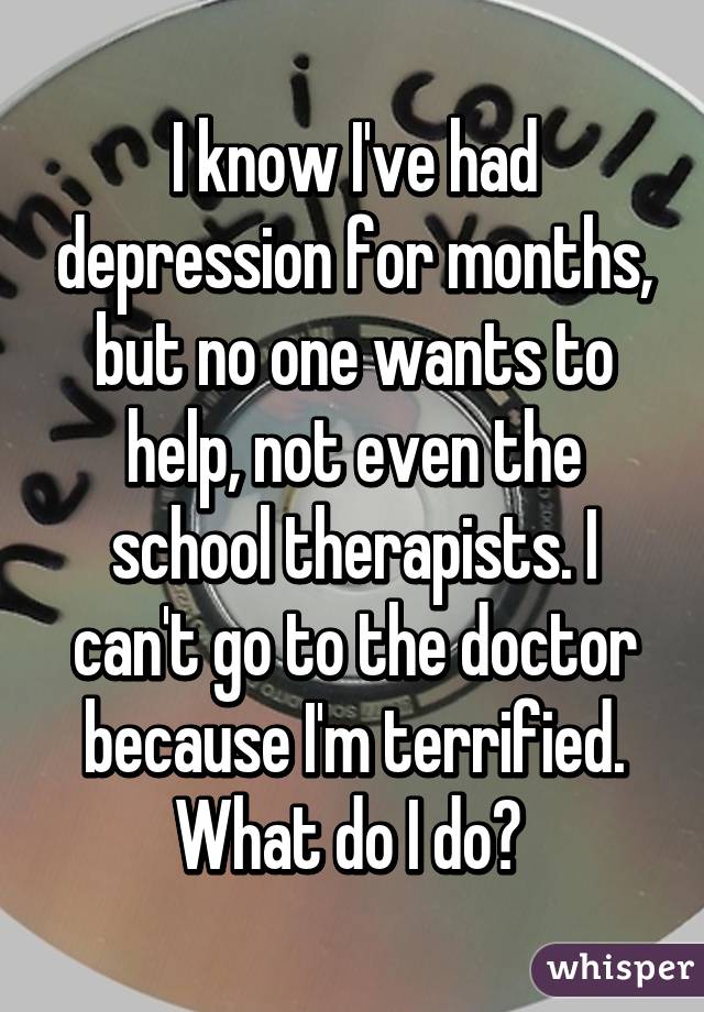 I know I've had depression for months, but no one wants to help, not even the school therapists. I can't go to the doctor because I'm terrified. What do I do? 