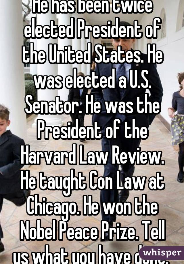 He has been twice elected President of the United States. He was elected a U.S. Senator. He was the President of the Harvard Law Review. He taught Con Law at Chicago. He won the Nobel Peace Prize. Tell us what you have done. 