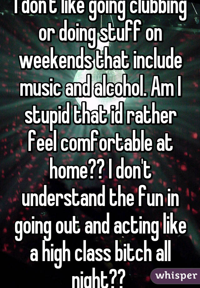 I don't like going clubbing or doing stuff on weekends that include music and alcohol. Am I stupid that id rather feel comfortable at home?? I don't understand the fun in going out and acting like a high class bitch all night?? 