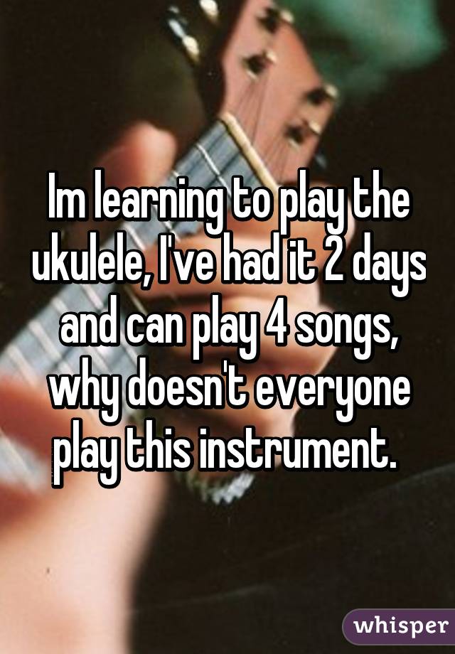 Im learning to play the ukulele, I've had it 2 days and can play 4 songs, why doesn't everyone play this instrument. 