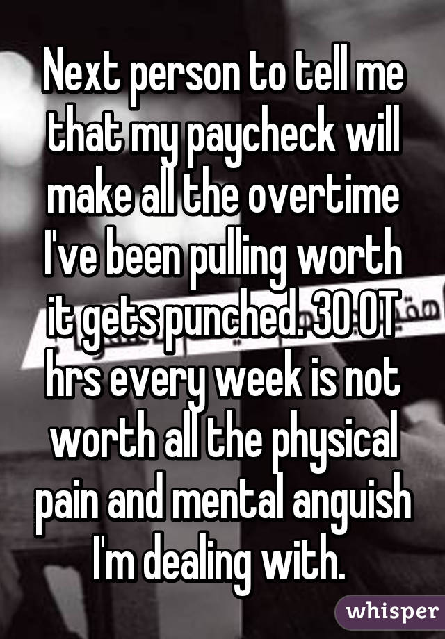 Next person to tell me that my paycheck will make all the overtime I've been pulling worth it gets punched. 30 OT hrs every week is not worth all the physical pain and mental anguish I'm dealing with. 