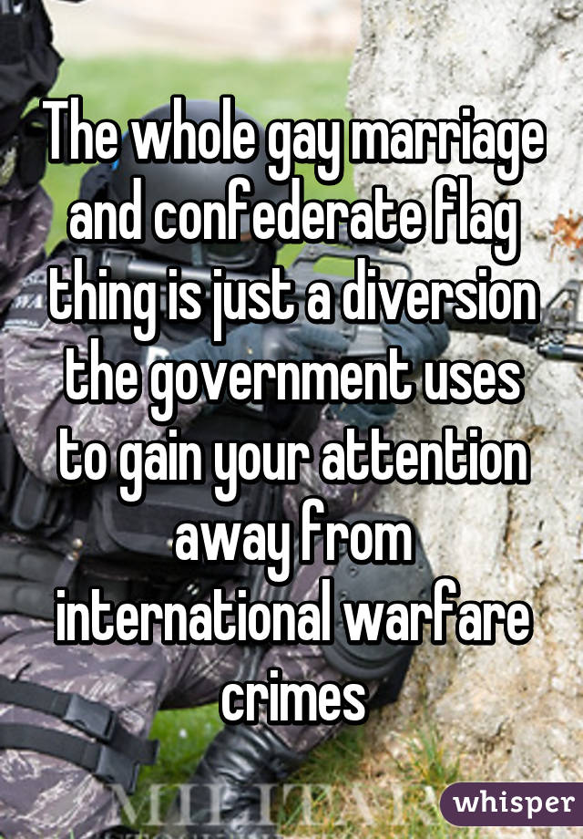 The whole gay marriage and confederate flag thing is just a diversion the government uses to gain your attention away from international warfare crimes