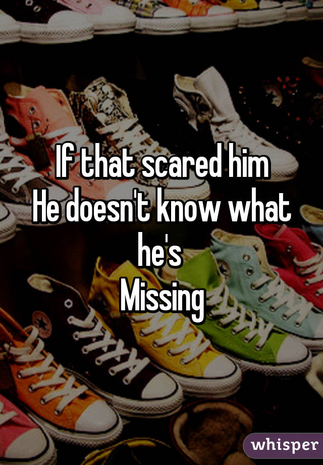 If that scared him
He doesn't know what he's 
Missing