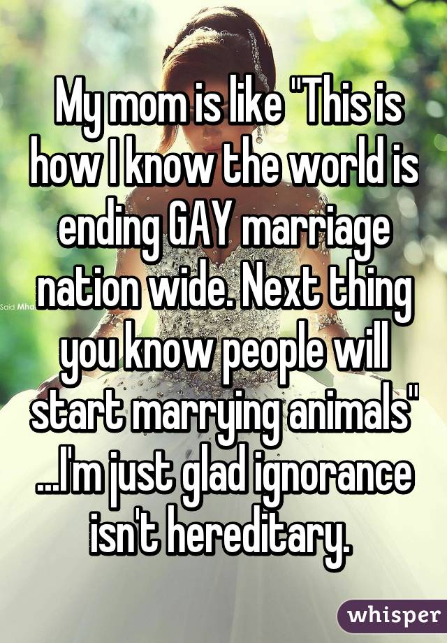  My mom is like "This is how I know the world is ending GAY marriage nation wide. Next thing you know people will start marrying animals" ...I'm just glad ignorance isn't hereditary. 