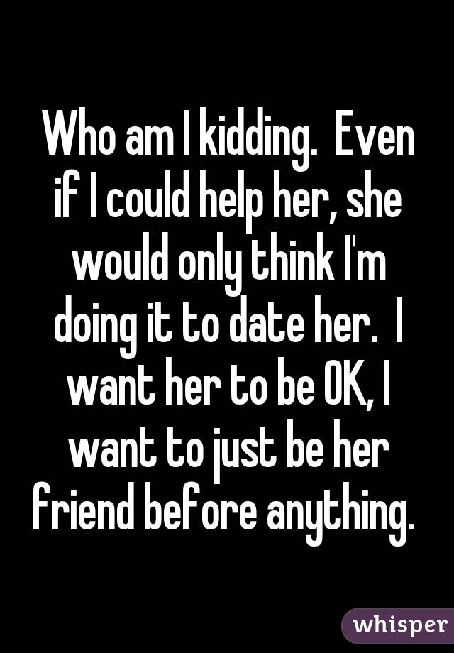 Who am I kidding.  Even if I could help her, she would only think I'm doing it to date her.  I want her to be OK, I want to just be her friend before anything. 