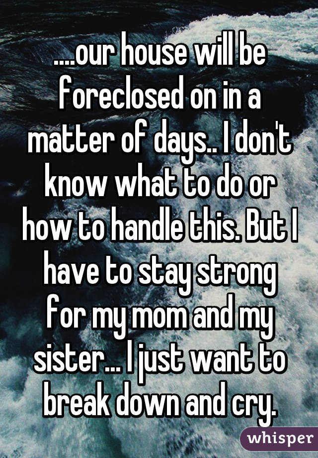 ....our house will be foreclosed on in a matter of days.. I don't know what to do or how to handle this. But I have to stay strong for my mom and my sister... I just want to break down and cry.