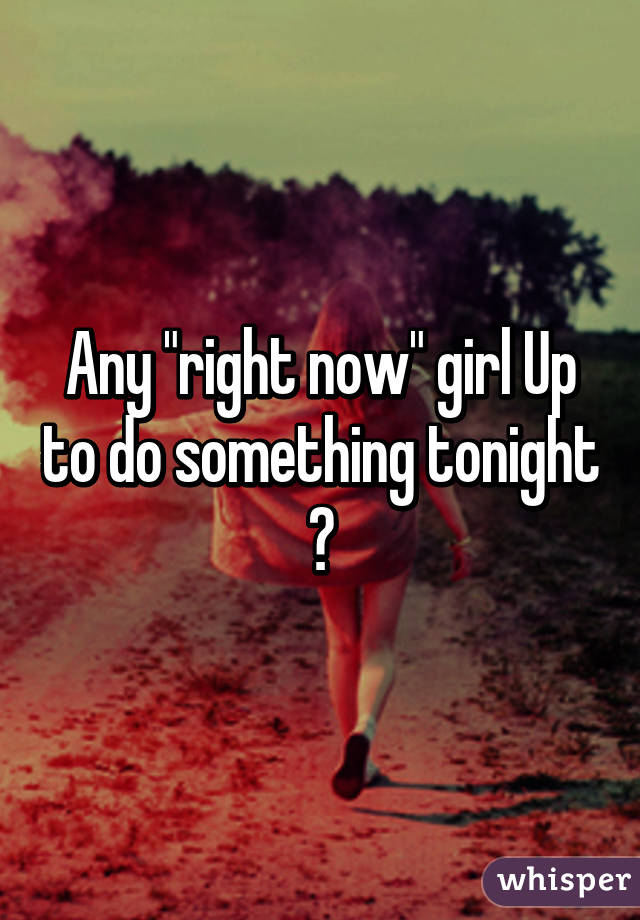 Any "right now" girl Up to do something tonight ?