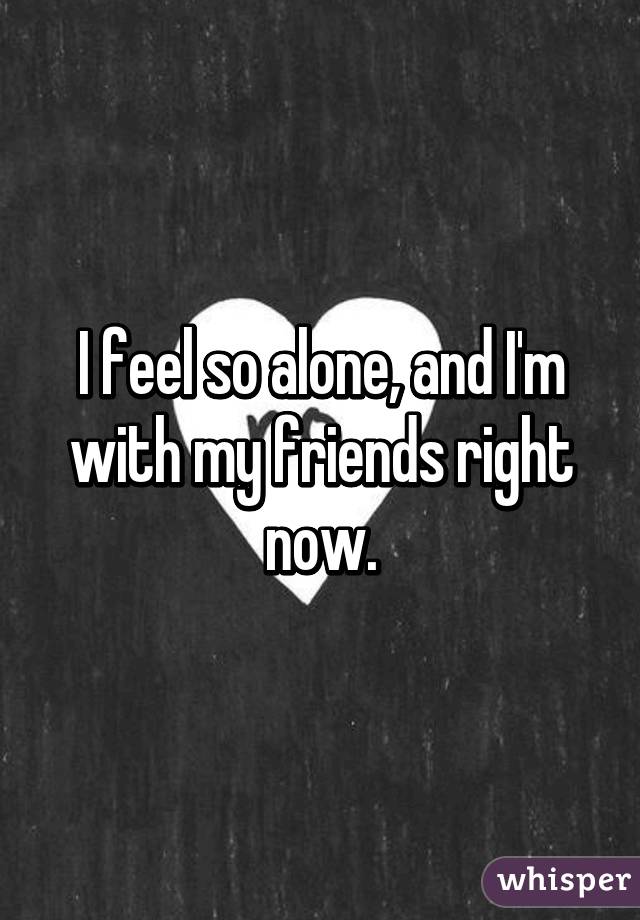 I feel so alone, and I'm with my friends right now.