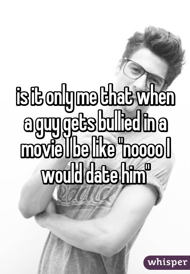 is it only me that when a guy gets bullied in a movie I be like "noooo I would date him"