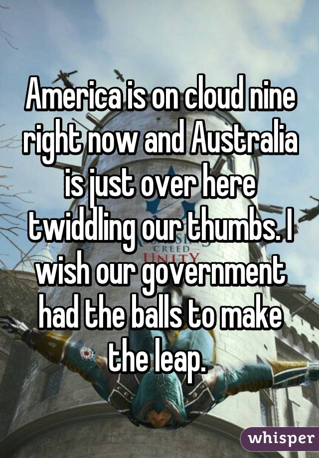 America is on cloud nine right now and Australia is just over here twiddling our thumbs. I wish our government had the balls to make the leap. 
