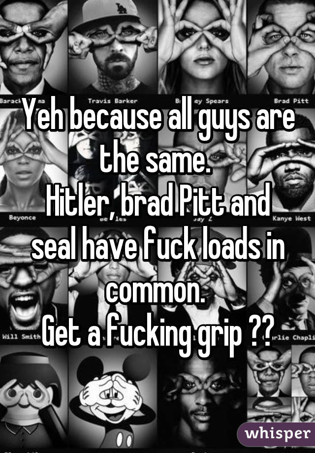 Yeh because all guys are the same. 
Hitler, brad Pitt and seal have fuck loads in common. 
Get a fucking grip 😂😂