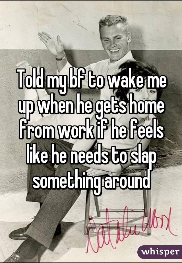 Told my bf to wake me up when he gets home from work if he feels like he needs to slap something around