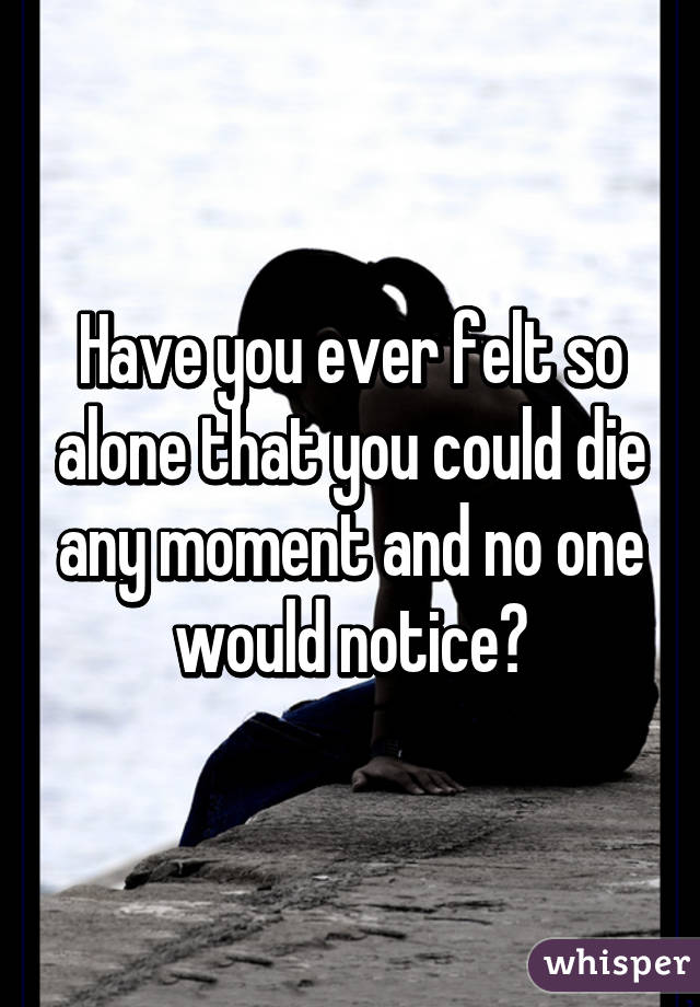 Have you ever felt so alone that you could die any moment and no one would notice?