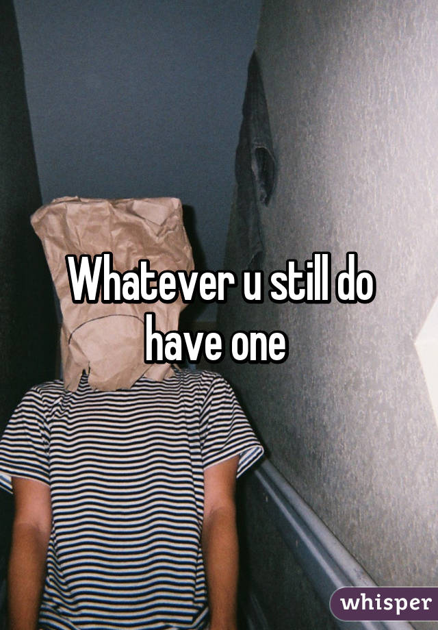 Whatever u still do have one 