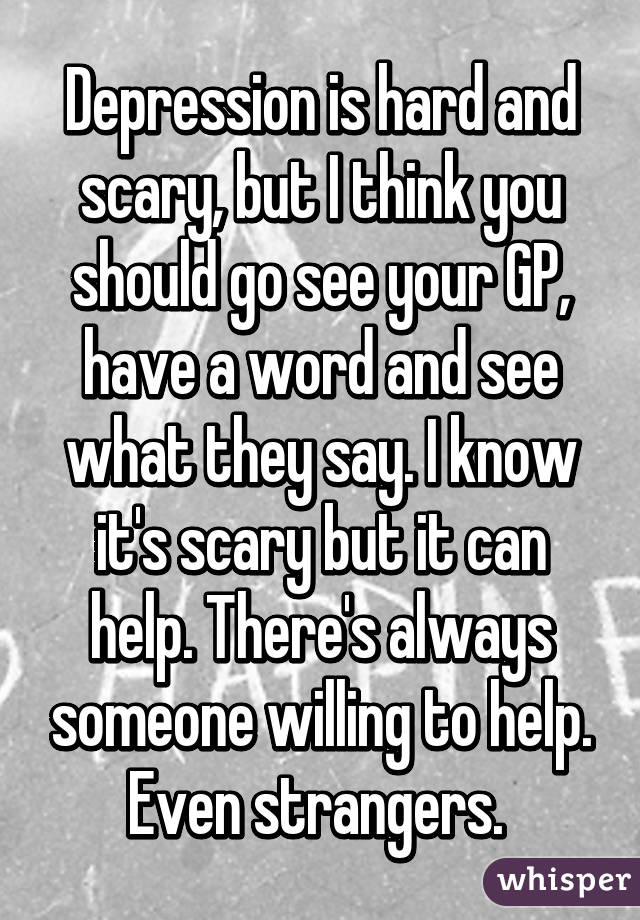 Depression is hard and scary, but I think you should go see your GP, have a word and see what they say. I know it's scary but it can help. There's always someone willing to help. Even strangers. 