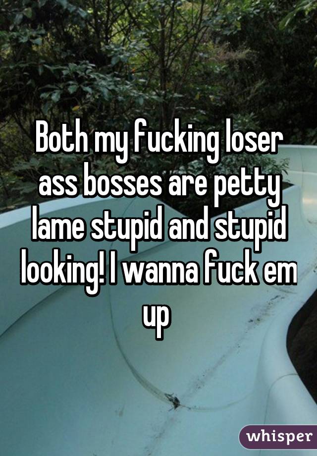 Both my fucking loser ass bosses are petty lame stupid and stupid looking! I wanna fuck em up 