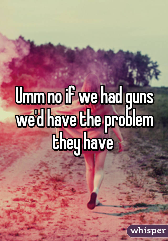 Umm no if we had guns we'd have the problem they have 