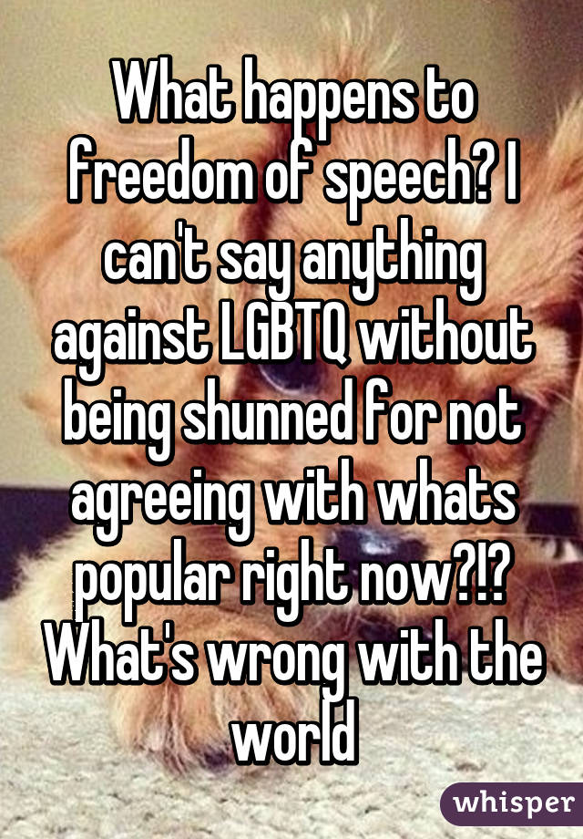 What happens to freedom of speech? I can't say anything against LGBTQ without being shunned for not agreeing with whats popular right now?!? What's wrong with the world