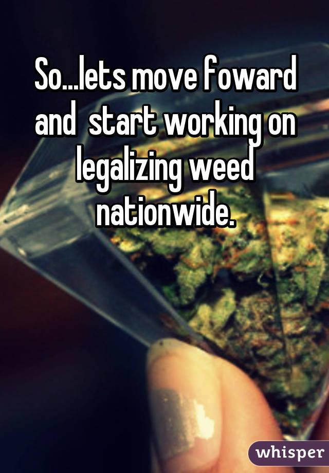 So...lets move foward and  start working on legalizing weed nationwide.



