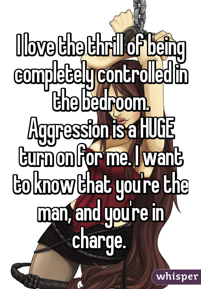 I love the thrill of being completely controlled in the bedroom. Aggression is a HUGE turn on for me. I want to know that you're the man, and you're in charge. 