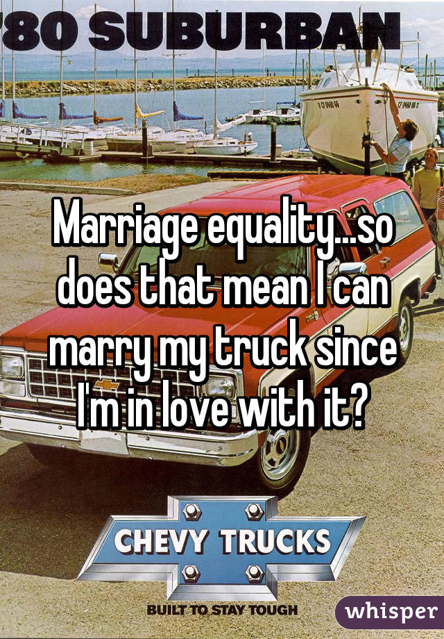 Marriage equality...so does that mean I can marry my truck since I'm in love with it?