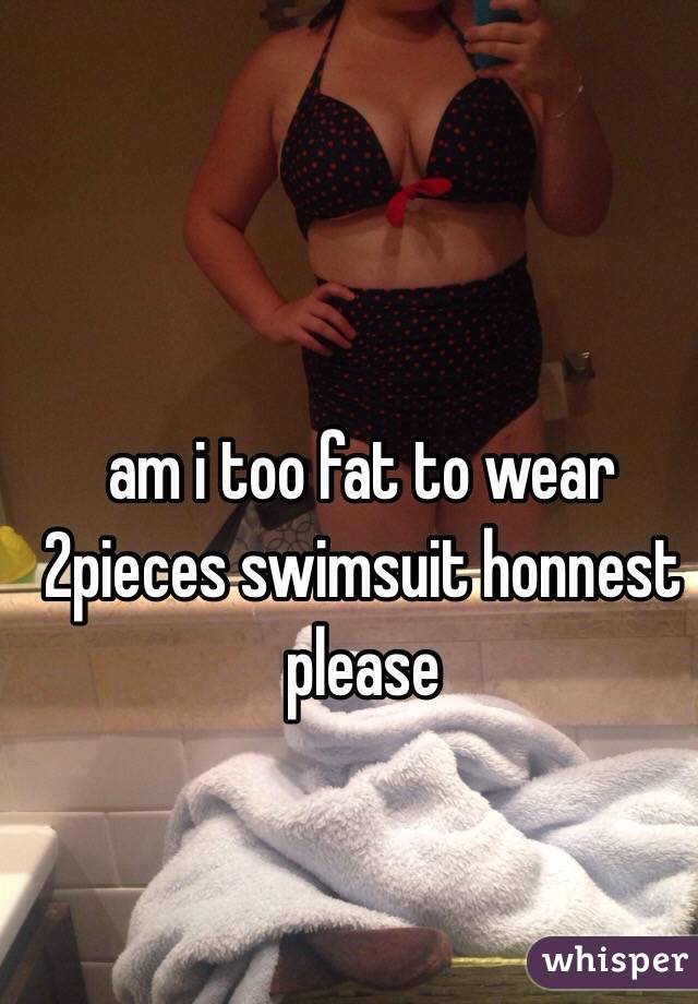 am i too fat to wear 2pieces swimsuit honnest please 