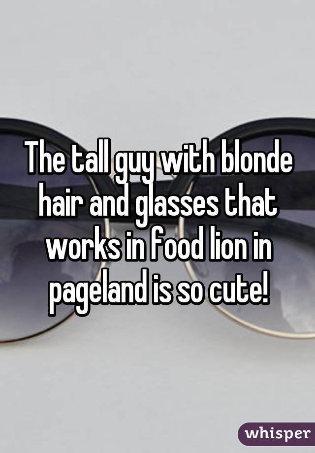 The tall guy with blonde hair and glasses that works in food lion in pageland is so cute!