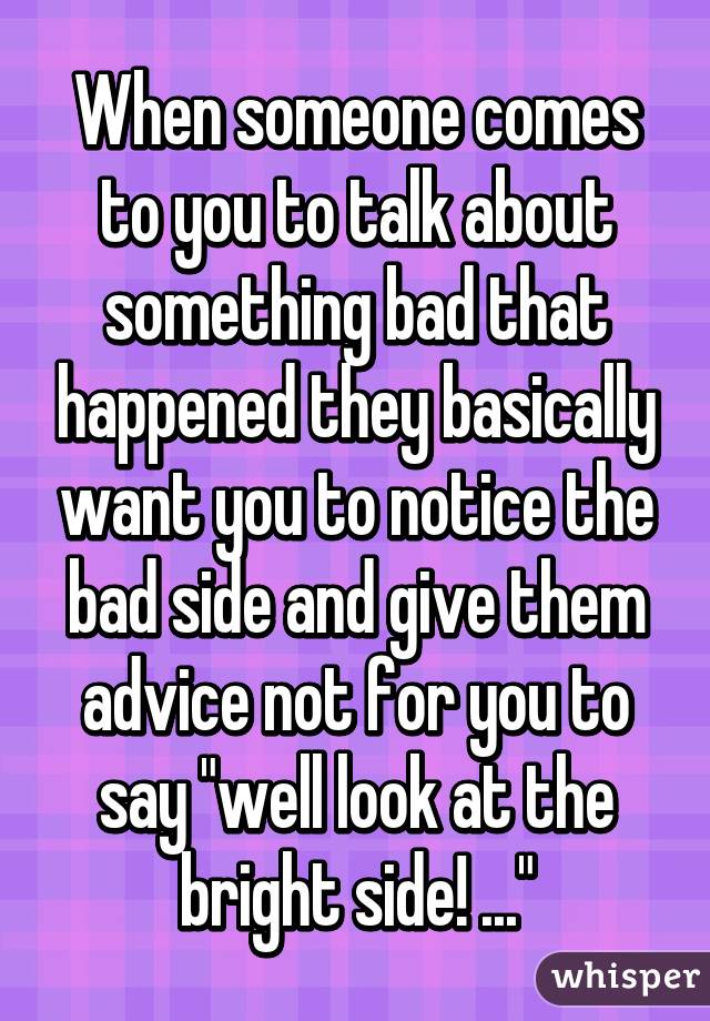 When someone comes to you to talk about something bad that happened they basically want you to notice the bad side and give them advice not for you to say "well look at the bright side! ..."