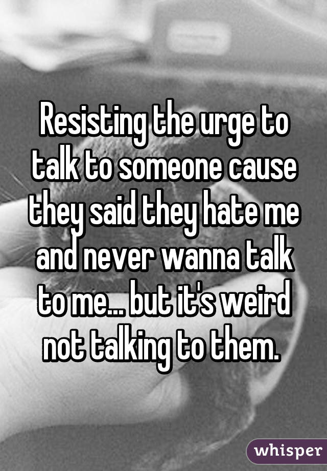 Resisting the urge to talk to someone cause they said they hate me and never wanna talk to me... but it's weird not talking to them. 