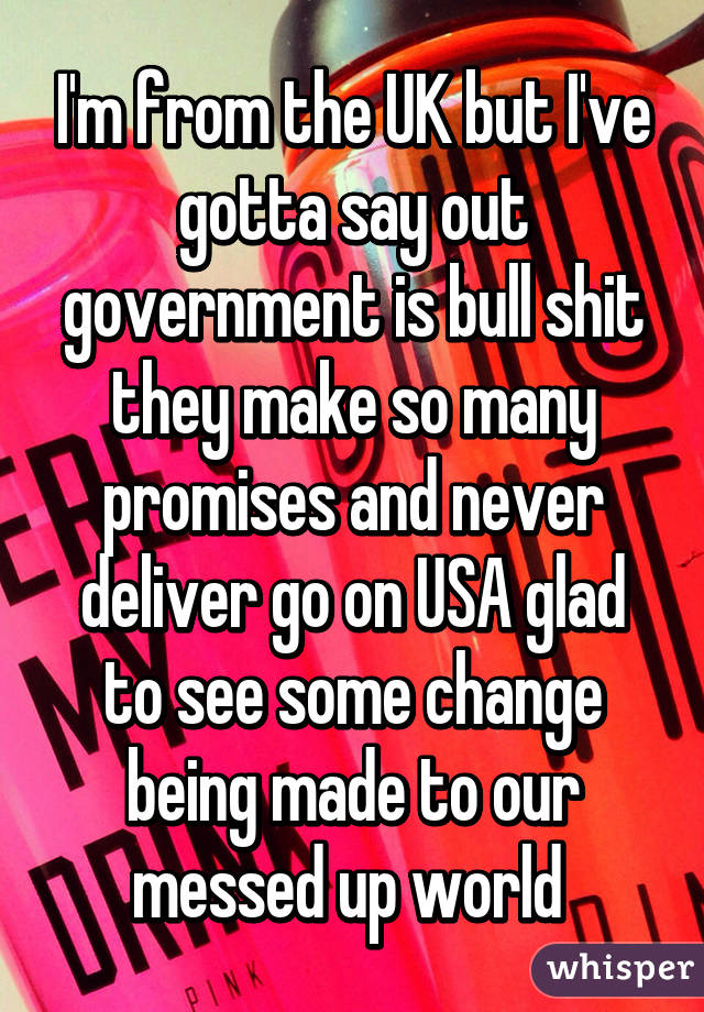 I'm from the UK but I've gotta say out government is bull shit they make so many promises and never deliver go on USA glad to see some change being made to our messed up world 