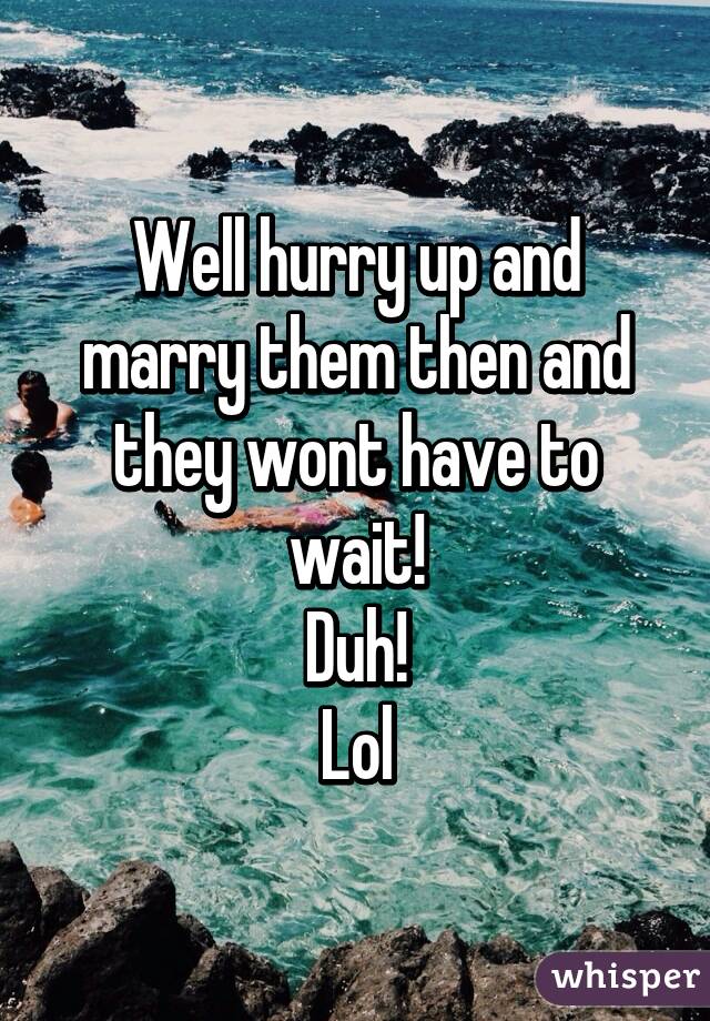 Well hurry up and marry them then and they wont have to wait!
Duh!
Lol