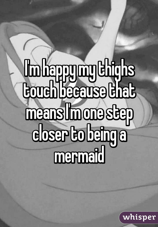 I'm happy my thighs touch because that means I'm one step closer to being a mermaid