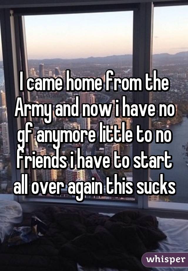 I came home from the Army and now i have no gf anymore little to no friends i have to start all over again this sucks