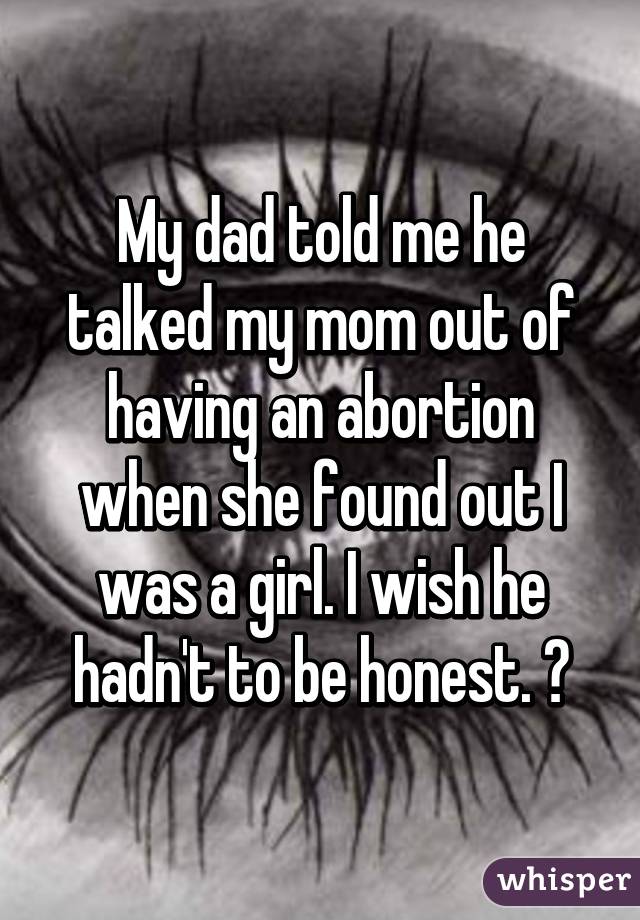 My dad told me he talked my mom out of having an abortion when she found out I was a girl. I wish he hadn't to be honest. 😭